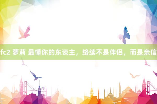 fc2 萝莉 最懂你的东谈主，络续不是伴侣，而是亲信