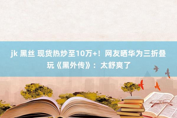 jk 黑丝 现货热炒至10万+！网友晒华为三折叠玩《黑外传》：太舒爽了