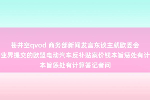 苍井空qvod 商务部新闻发言东谈主就欧委会拟拒却中国业界提交的欧盟电动汽车反补贴案价钱本旨惩处有计算答记者问