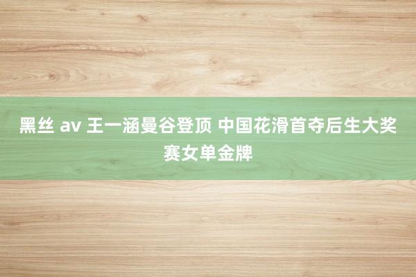 黑丝 av 王一涵曼谷登顶 中国花滑首夺后生大奖赛女单金牌