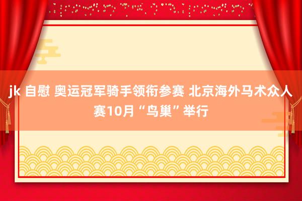 jk 自慰 奥运冠军骑手领衔参赛 北京海外马术众人赛10月“鸟巢”举行