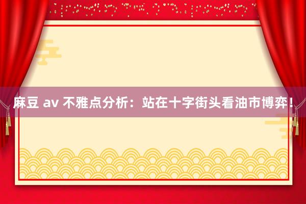 麻豆 av 不雅点分析:站在十字街头看油市博弈!