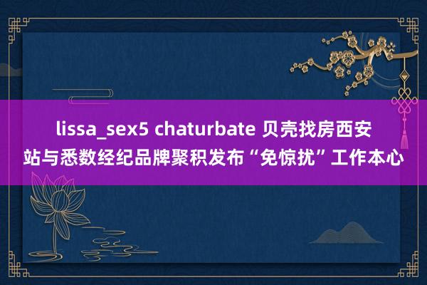 lissa_sex5 chaturbate 贝壳找房西安站与悉数经纪品牌聚积发布“免惊扰”工作本心