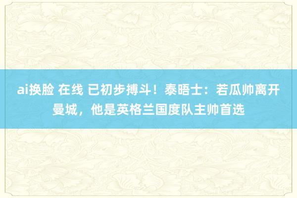 ai换脸 在线 已初步搏斗！泰晤士：若瓜帅离开曼城，他是英格兰国度队主帅首选