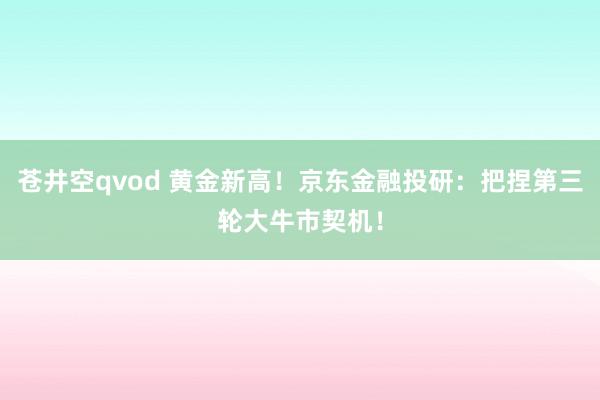 苍井空qvod 黄金新高！京东金融投研：把捏第三轮大牛市契机！