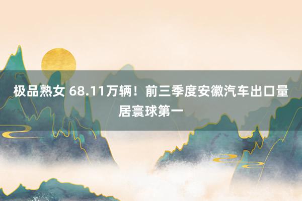极品熟女 68.11万辆！前三季度安徽汽车出口量居寰球第一