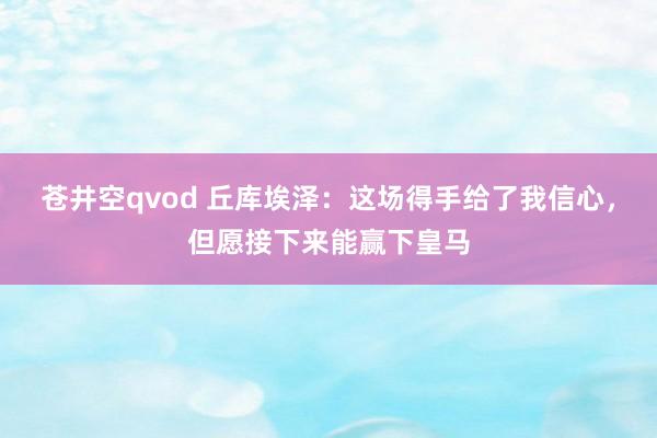 苍井空qvod 丘库埃泽：这场得手给了我信心，但愿接下来能赢下皇马