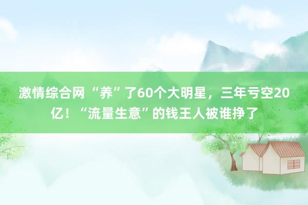 激情综合网 “养”了60个大明星，三年亏空20亿！“流量生意”的钱王人被谁挣了