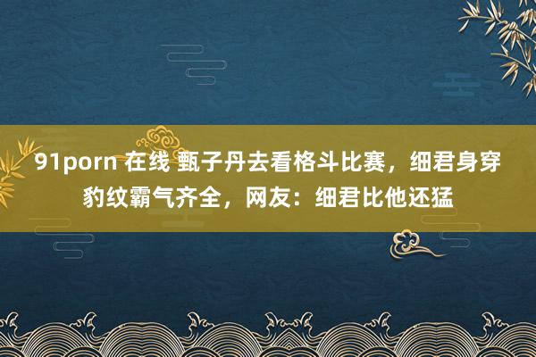 91porn 在线 甄子丹去看格斗比赛，细君身穿豹纹霸气齐全，网友：细君比他还猛
