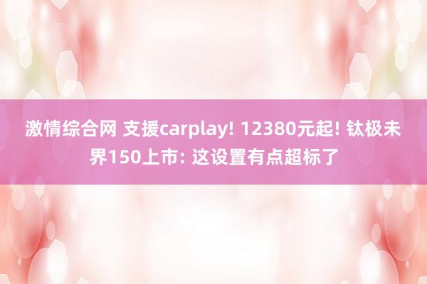 激情综合网 支援carplay! 12380元起! 钛极未界150上市: 这设置有点超标了