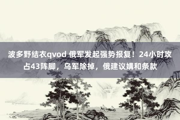 波多野结衣qvod 俄军发起强势报复！24小时攻占43阵脚，乌军除掉，俄建议媾和条款