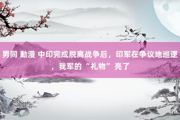 男同 動漫 中印完成脱离战争后，印军在争议地巡逻，我军的 “礼物” 亮了