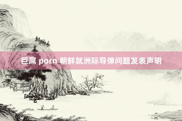 巨屌 porn 朝鲜就洲际导弹问题发表声明