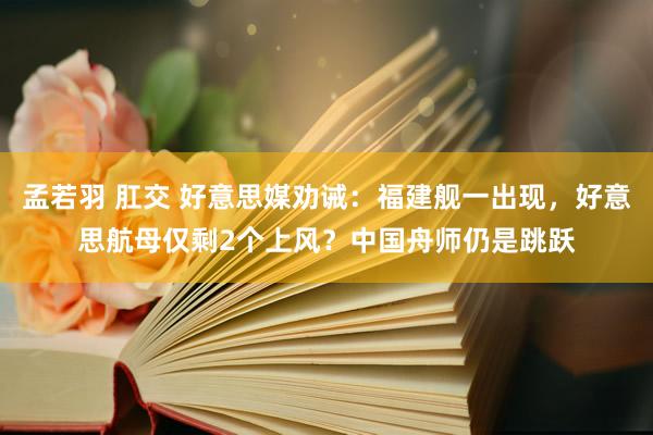 孟若羽 肛交 好意思媒劝诫：福建舰一出现，好意思航母仅剩2个上风？中国舟师仍是跳跃
