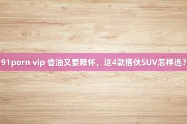 91porn vip 省油又要释怀,这4款搭伙SUV怎样选?