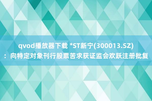 qvod播放器下载 *ST新宁(300013.SZ)：向特定对象刊行股票苦求获证监会欢跃注册批复