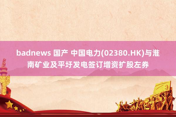badnews 国产 中国电力(02380.HK)与淮南矿业及平圩发电签订增资扩股左券