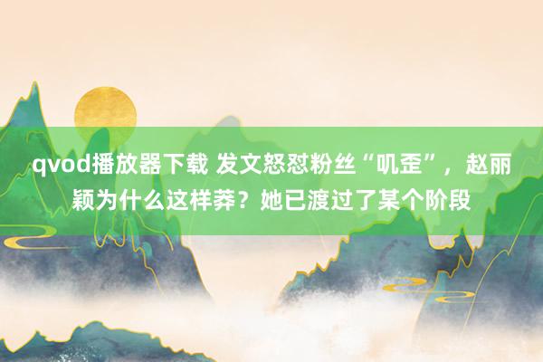 qvod播放器下载 发文怒怼粉丝“叽歪”，赵丽颖为什么这样莽？她已渡过了某个阶段