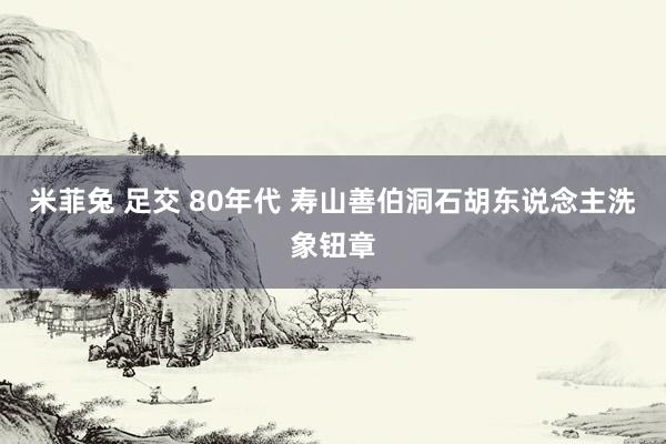 米菲兔 足交 80年代 寿山善伯洞石胡东说念主洗象钮章