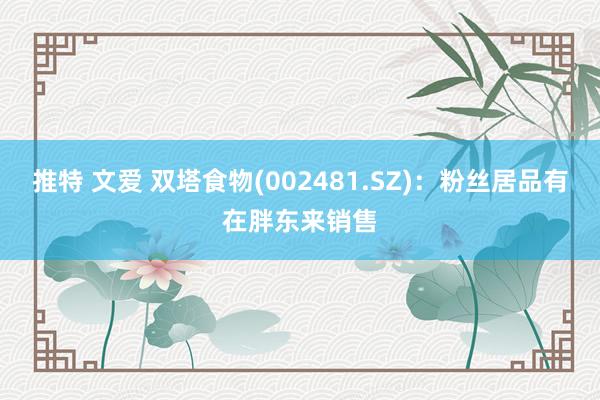 推特 文爱 双塔食物(002481.SZ)：粉丝居品有在胖东来销售