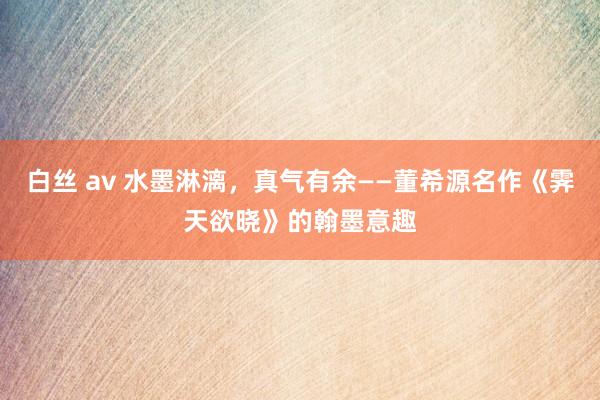 白丝 av 水墨淋漓，真气有余——董希源名作《霁天欲晓》的翰墨意趣