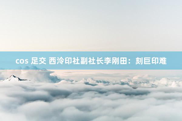 cos 足交 西泠印社副社长李刚田：刻巨印难