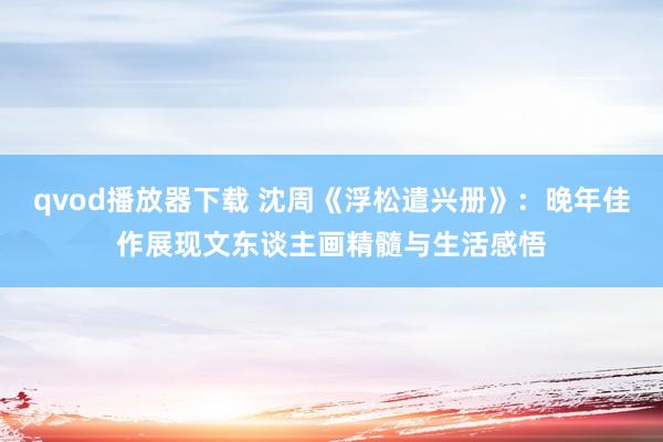 qvod播放器下载 沈周《浮松遣兴册》：晚年佳作展现文东谈主画精髓与生活感悟