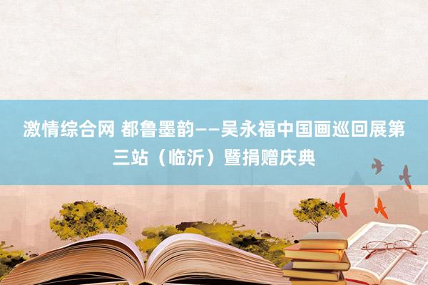 激情综合网 都鲁墨韵——吴永福中国画巡回展第三站（临沂）暨捐赠庆典