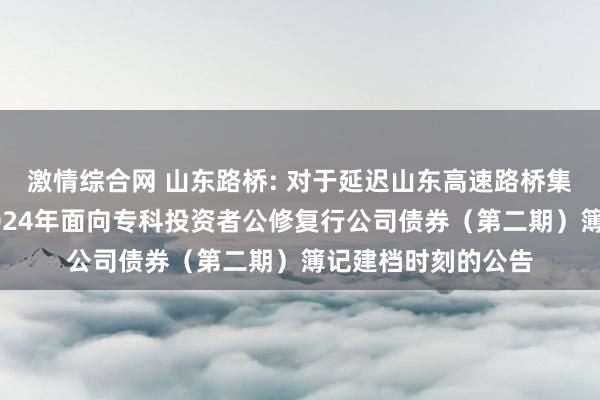 激情综合网 山东路桥: 对于延迟山东高速路桥集团股份有限公司2024年面向专科投资者公修复行公司债券(第二期)簿记建档时刻的公告
