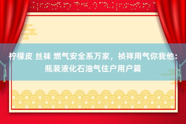 柠檬皮 丝袜 燃气安全系万家，祯祥用气你我他：瓶装液化石油气住户用户篇