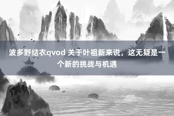 波多野结衣qvod 关于叶祖新来说，这无疑是一个新的挑战与机遇