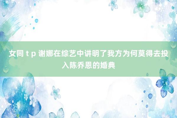 女同 t p 谢娜在综艺中讲明了我方为何莫得去投入陈乔恩的婚典