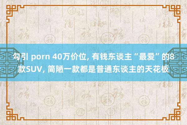 勾引 porn 40万价位， 有钱东谈主“最爱”的8款SUV， 简陋一款都是普通东谈主的天花板