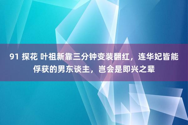 91 探花 叶祖新靠三分钟变装翻红，连华妃皆能俘获的男东谈主，岂会是即兴之辈