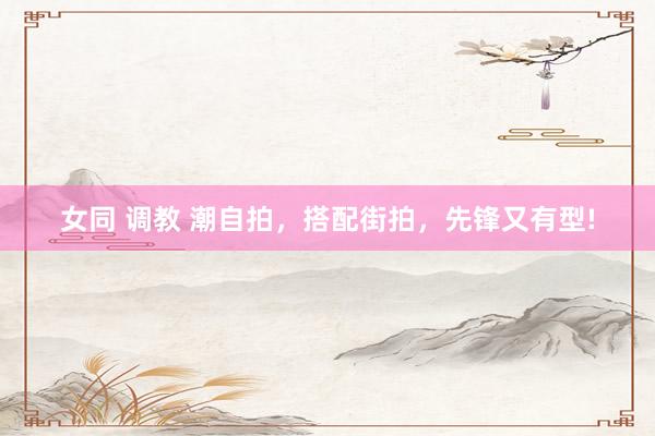 女同 调教 潮自拍，搭配街拍，先锋又有型!