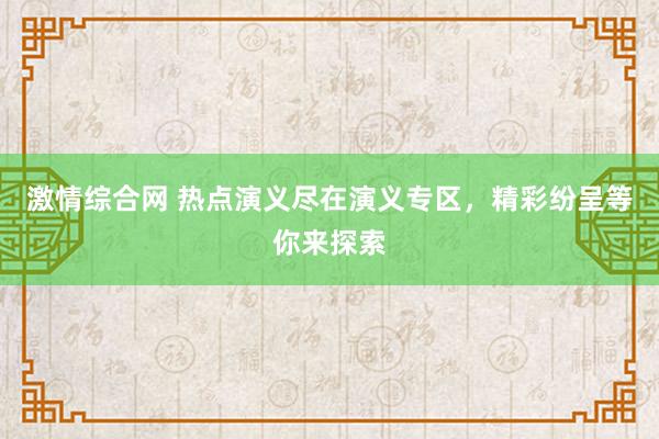 激情综合网 热点演义尽在演义专区，精彩纷呈等你来探索