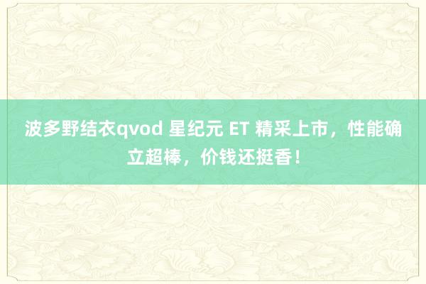 波多野结衣qvod 星纪元 ET 精采上市，性能确立超棒，价钱还挺香！
