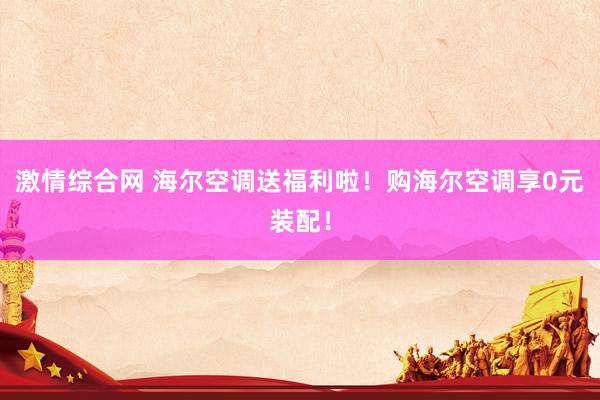 激情综合网 海尔空调送福利啦！购海尔空调享0元装配！