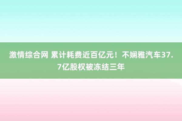 激情综合网 累计耗费近百亿元！不娴雅汽车37.7亿股权被冻结三年