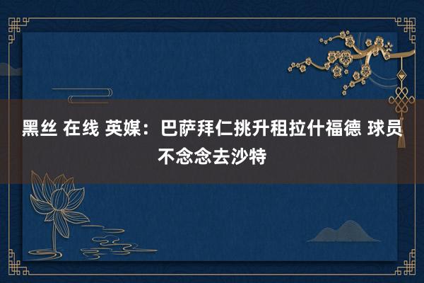 黑丝 在线 英媒:巴萨拜仁挑升租拉什福德 球员不念念去沙特
