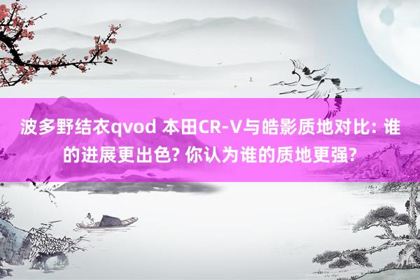 波多野结衣qvod 本田CR-V与皓影质地对比: 谁的进展更出色? 你认为谁的质地更强?