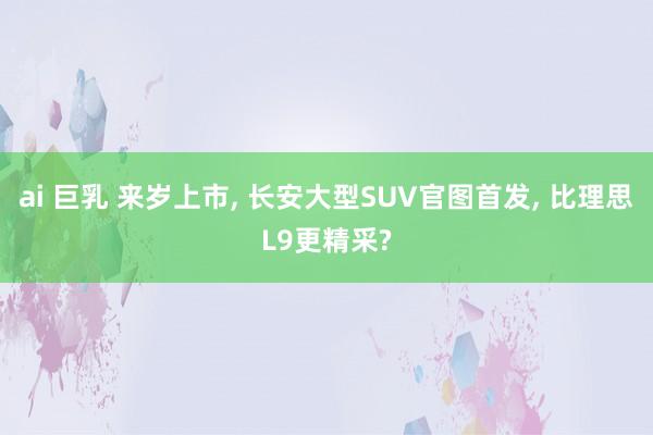ai 巨乳 来岁上市， 长安大型SUV官图首发， 比理思L9更精采?