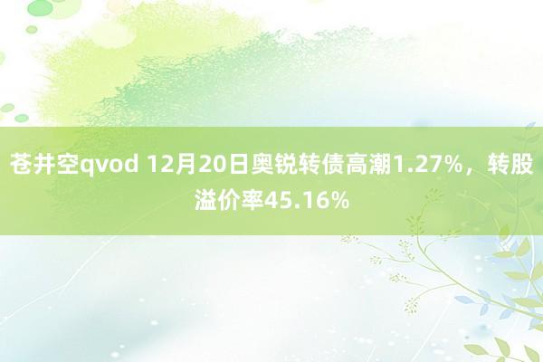 苍井空qvod 12月20日奥锐转债高潮1.27%,转股溢价率45.16%