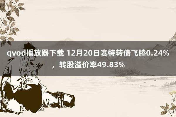 qvod播放器下载 12月20日赛特转债飞腾0.24%，转股溢价率49.83%