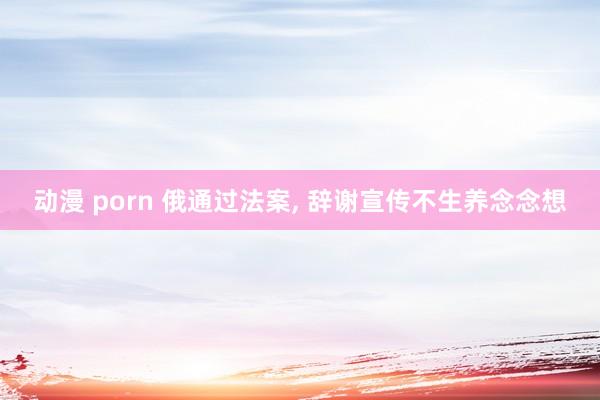 动漫 porn 俄通过法案， 辞谢宣传不生养念念想