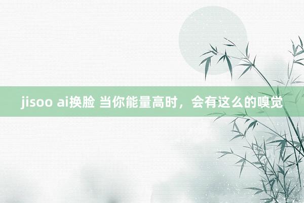 jisoo ai换脸 当你能量高时,会有这么的嗅觉