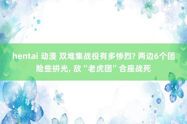 hentai 动漫 双堆集战役有多惨烈? 两边6个团险些拼光， 敌“老虎团”合座战死