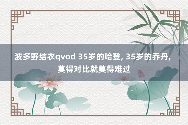 波多野结衣qvod 35岁的哈登， 35岁的乔丹， 莫得对比就莫得难过