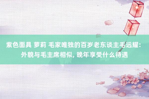 紫色面具 萝莉 毛家唯独的百岁老东谈主毛远耀: 外貌与毛主席相似， 晚年享受什么待遇