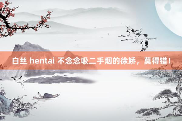 白丝 hentai 不念念吸二手烟的徐娇，莫得错！